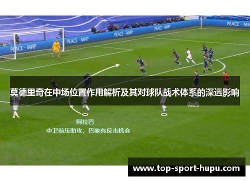 莫德里奇在中场位置作用解析及其对球队战术体系的深远影响 莫德里奇在中场位置作用解析及其对球队战术体系的深远影响