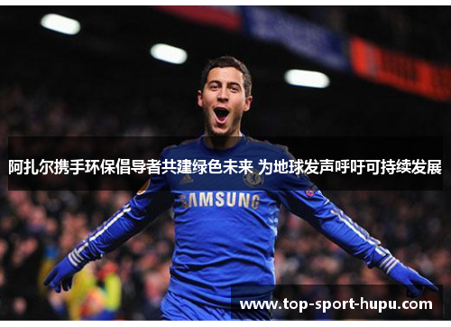 阿扎尔携手环保倡导者共建绿色未来 为地球发声呼吁可持续发展 阿扎尔携手环保倡导者共建绿色未来 为地球发声呼吁可持续发展