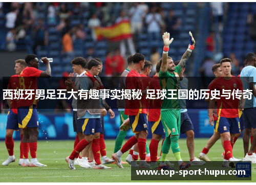 西班牙男足五大有趣事实揭秘 足球王国的历史与传奇 西班牙男足五大有趣事实揭秘 足球王国的历史与传奇