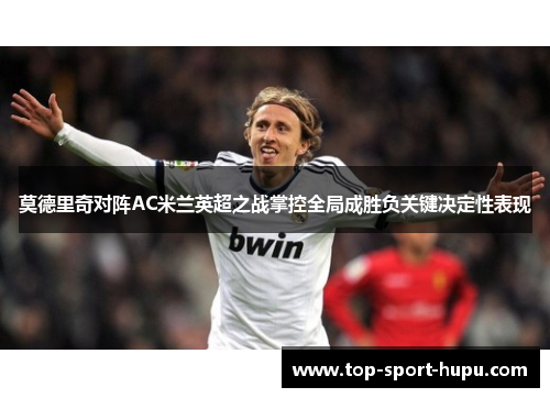 莫德里奇对阵AC米兰英超之战掌控全局成胜负关键决定性表现 莫德里奇对阵AC米兰英超之战掌控全局成胜负关键决定性表现