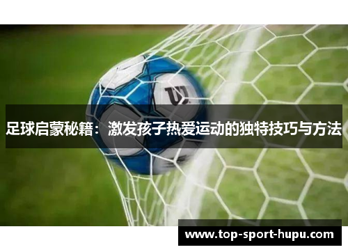 足球启蒙秘籍:激发孩子热爱运动的独特技巧与方法 足球启蒙秘籍:激发孩子热爱运动的独特技巧与方法