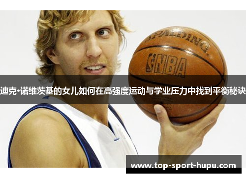 迪克·诺维茨基的女儿如何在高强度运动与学业压力中找到平衡秘诀 迪克·诺维茨基的女儿如何在高强度运动与学业压力中找到平衡秘诀