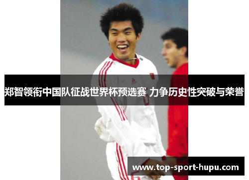 郑智领衔中国队征战世界杯预选赛 力争历史性突破与荣誉 郑智领衔中国队征战世界杯预选赛 力争历史性突破与荣誉