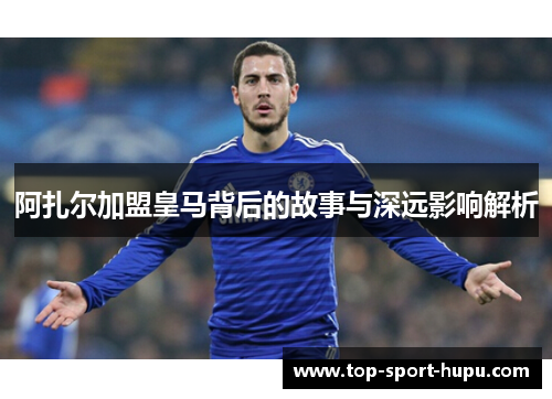 阿扎尔加盟皇马背后的故事与深远影响解析 阿扎尔加盟皇马背后的故事与深远影响解析