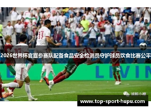 2026世界杯官宣参赛队配备食品安全检测员守护球员饮食比赛公平 2026世界杯官宣参赛队配备食品安全检测员守护球员饮食比赛公平