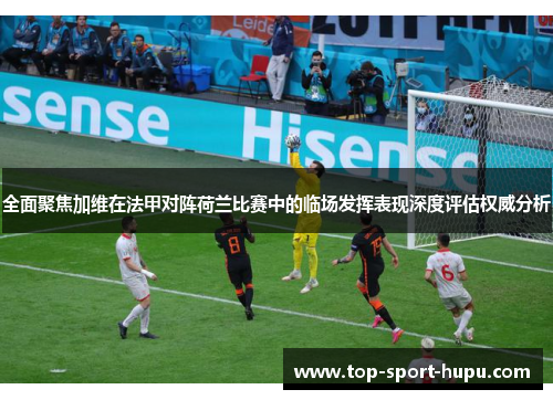 全面聚焦加维在法甲对阵荷兰比赛中的临场发挥表现深度评估权威分析