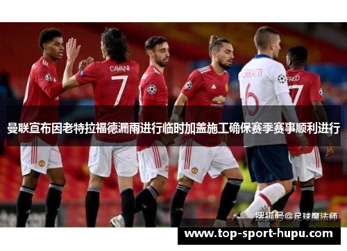 曼联宣布因老特拉福德漏雨进行临时加盖施工确保赛季赛事顺利进行