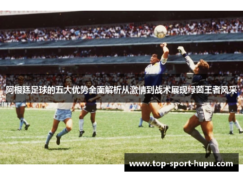阿根廷足球的五大优势全面解析从激情到战术展现绿茵王者风采